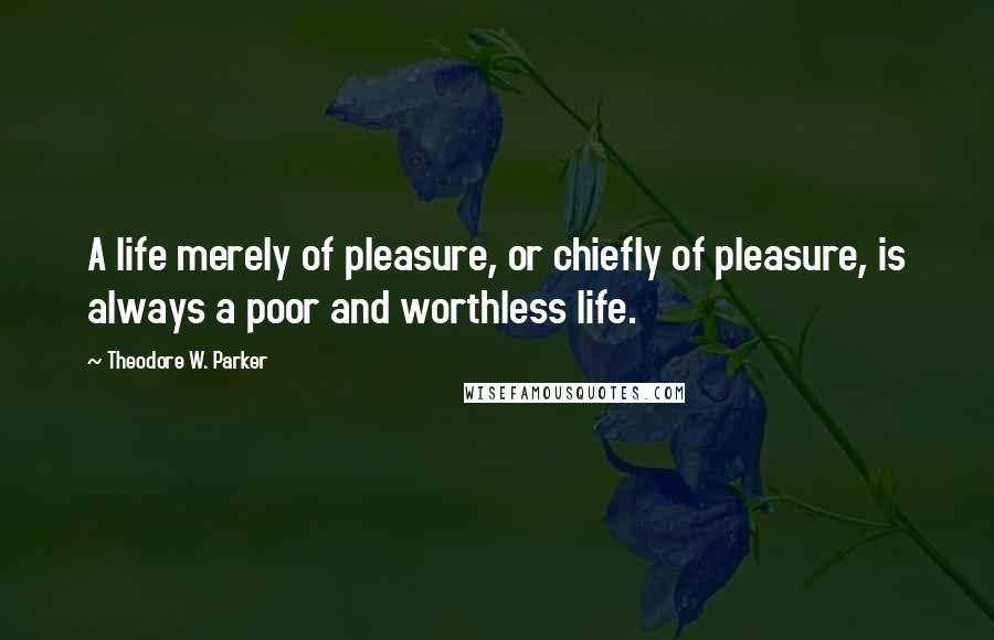 Theodore W. Parker Quotes: A life merely of pleasure, or chiefly of pleasure, is always a poor and worthless life.