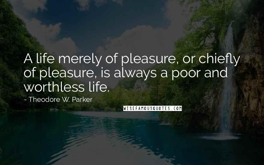 Theodore W. Parker Quotes: A life merely of pleasure, or chiefly of pleasure, is always a poor and worthless life.