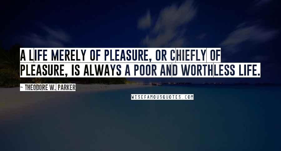 Theodore W. Parker Quotes: A life merely of pleasure, or chiefly of pleasure, is always a poor and worthless life.