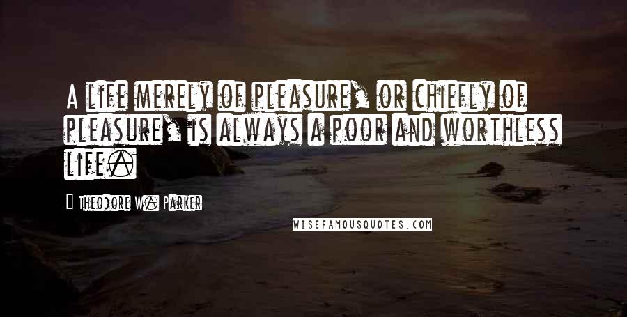 Theodore W. Parker Quotes: A life merely of pleasure, or chiefly of pleasure, is always a poor and worthless life.