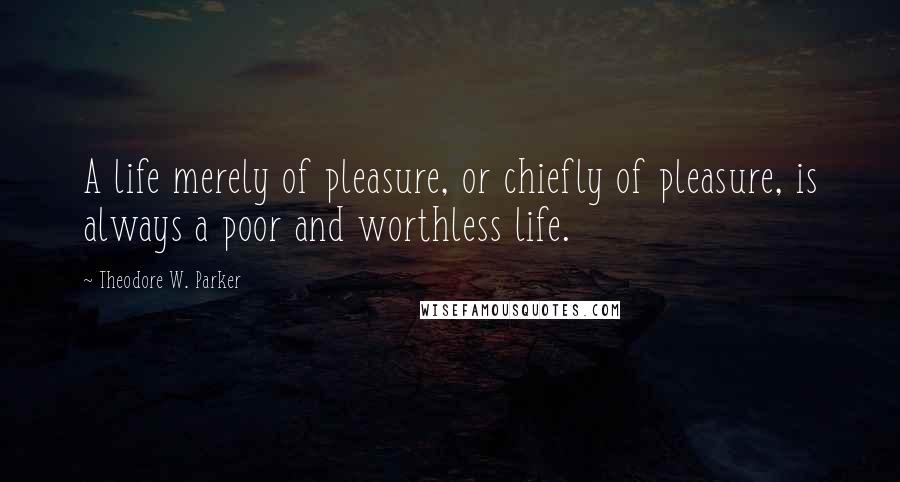 Theodore W. Parker Quotes: A life merely of pleasure, or chiefly of pleasure, is always a poor and worthless life.