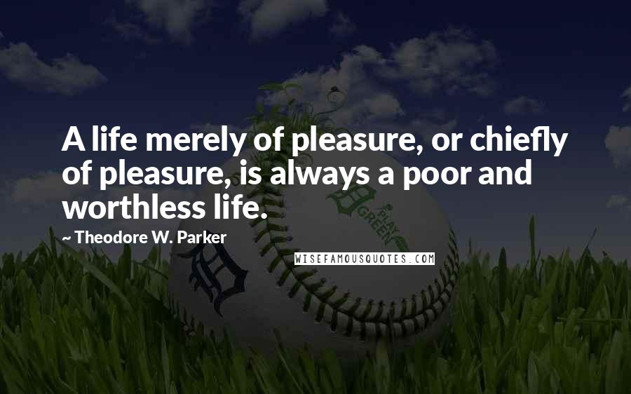 Theodore W. Parker Quotes: A life merely of pleasure, or chiefly of pleasure, is always a poor and worthless life.