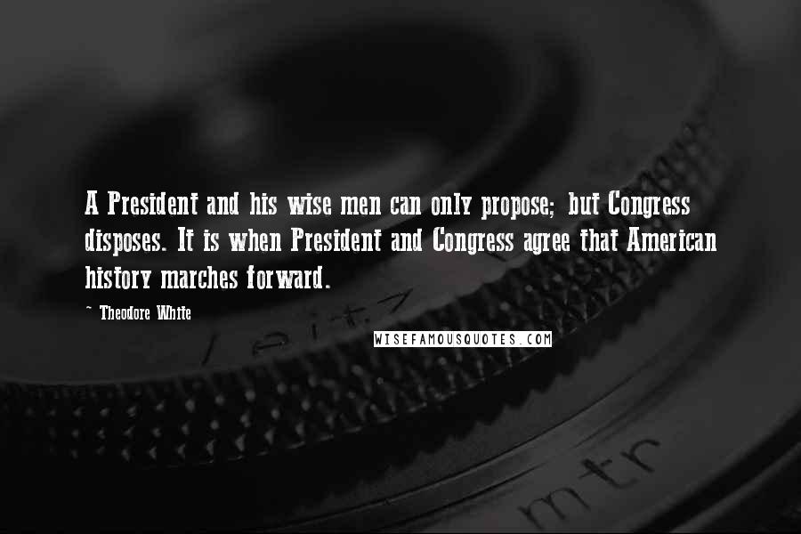 Theodore White Quotes: A President and his wise men can only propose; but Congress disposes. It is when President and Congress agree that American history marches forward.