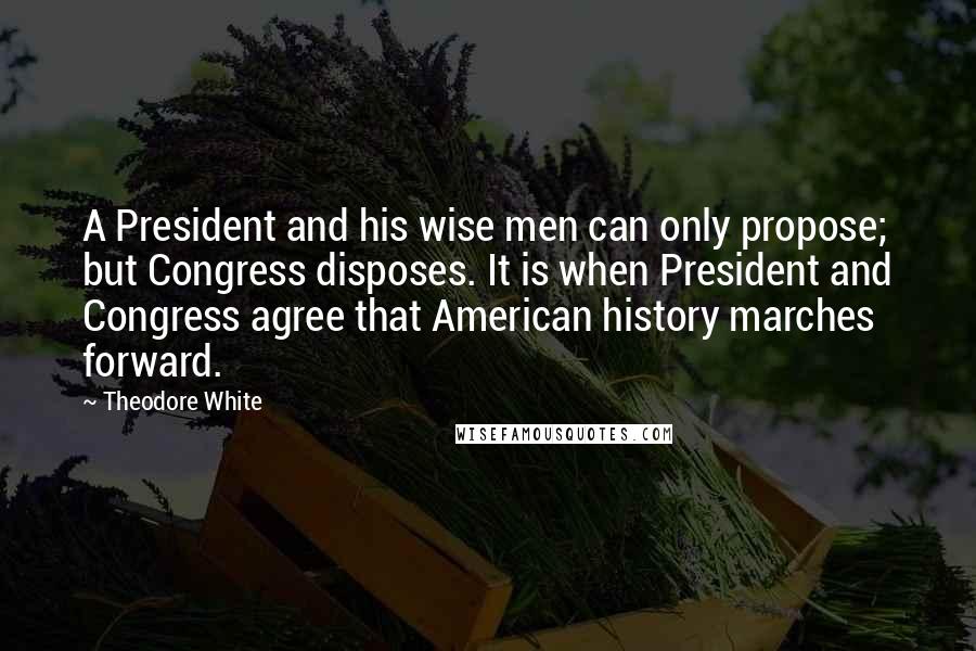 Theodore White Quotes: A President and his wise men can only propose; but Congress disposes. It is when President and Congress agree that American history marches forward.