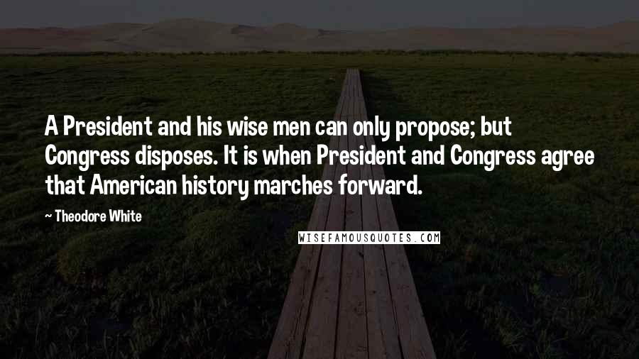 Theodore White Quotes: A President and his wise men can only propose; but Congress disposes. It is when President and Congress agree that American history marches forward.