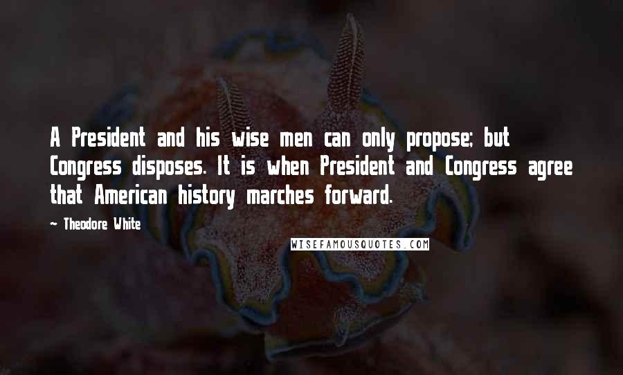 Theodore White Quotes: A President and his wise men can only propose; but Congress disposes. It is when President and Congress agree that American history marches forward.