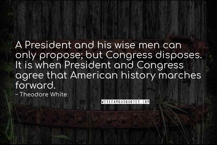Theodore White Quotes: A President and his wise men can only propose; but Congress disposes. It is when President and Congress agree that American history marches forward.