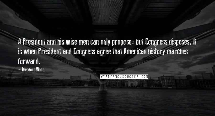 Theodore White Quotes: A President and his wise men can only propose; but Congress disposes. It is when President and Congress agree that American history marches forward.