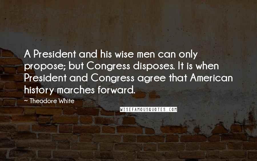 Theodore White Quotes: A President and his wise men can only propose; but Congress disposes. It is when President and Congress agree that American history marches forward.