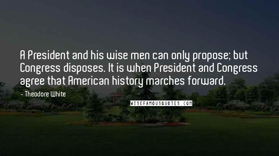 Theodore White Quotes: A President and his wise men can only propose; but Congress disposes. It is when President and Congress agree that American history marches forward.
