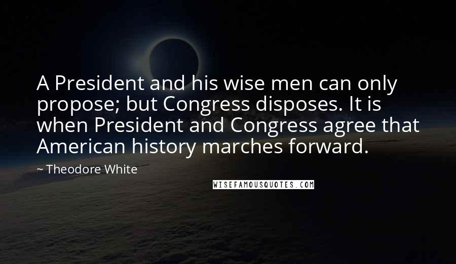 Theodore White Quotes: A President and his wise men can only propose; but Congress disposes. It is when President and Congress agree that American history marches forward.