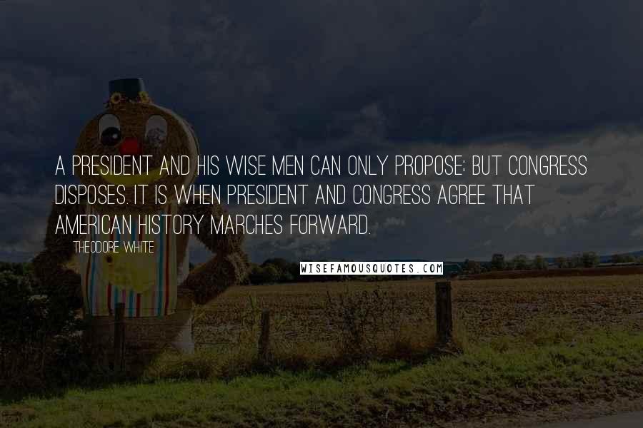 Theodore White Quotes: A President and his wise men can only propose; but Congress disposes. It is when President and Congress agree that American history marches forward.
