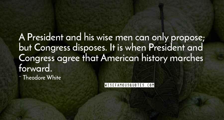 Theodore White Quotes: A President and his wise men can only propose; but Congress disposes. It is when President and Congress agree that American history marches forward.