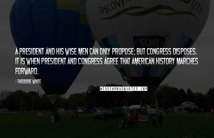 Theodore White Quotes: A President and his wise men can only propose; but Congress disposes. It is when President and Congress agree that American history marches forward.
