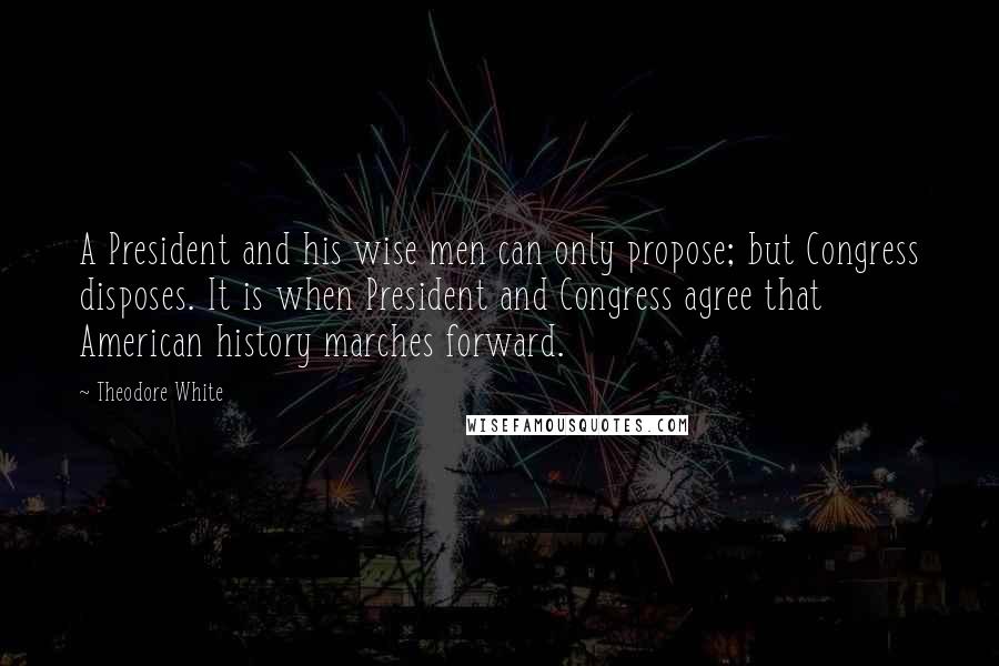 Theodore White Quotes: A President and his wise men can only propose; but Congress disposes. It is when President and Congress agree that American history marches forward.