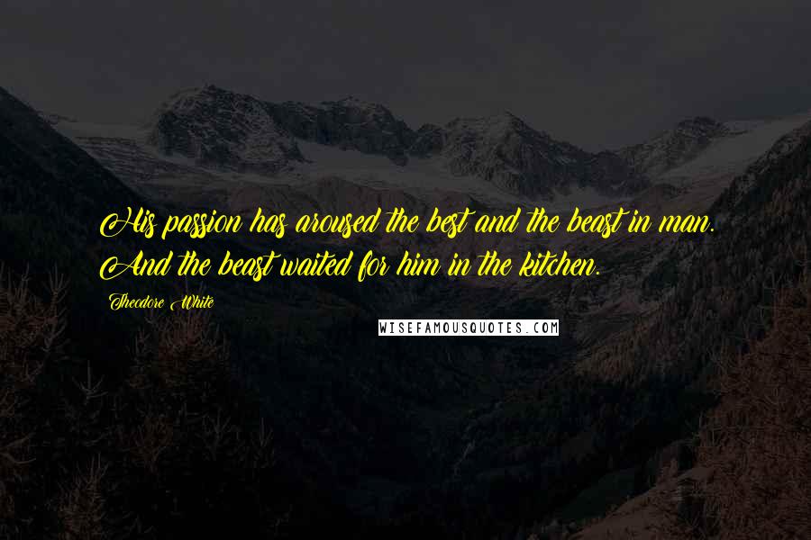 Theodore White Quotes: His passion has aroused the best and the beast in man. And the beast waited for him in the kitchen.