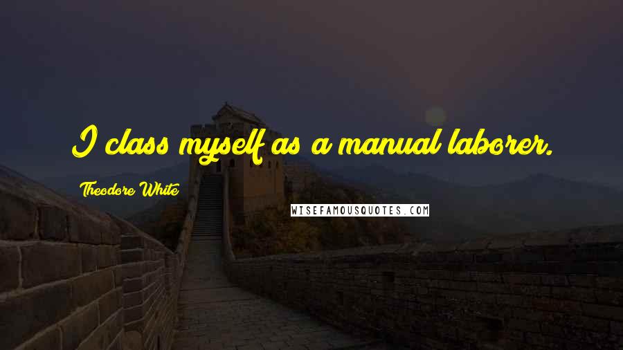 Theodore White Quotes: I class myself as a manual laborer.