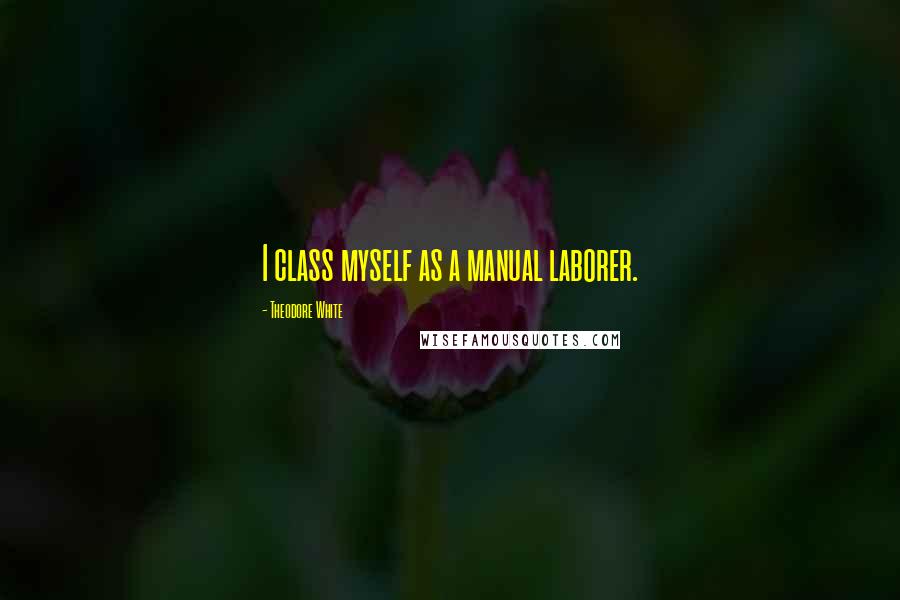 Theodore White Quotes: I class myself as a manual laborer.