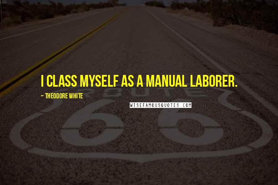 Theodore White Quotes: I class myself as a manual laborer.