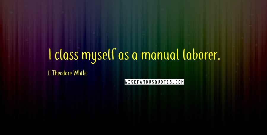 Theodore White Quotes: I class myself as a manual laborer.