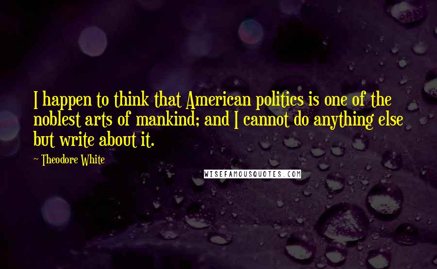Theodore White Quotes: I happen to think that American politics is one of the noblest arts of mankind; and I cannot do anything else but write about it.