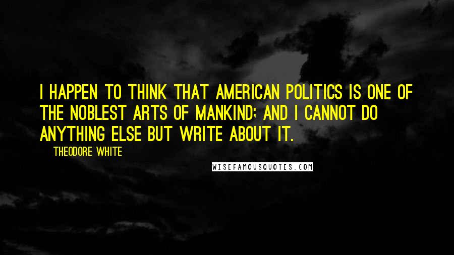 Theodore White Quotes: I happen to think that American politics is one of the noblest arts of mankind; and I cannot do anything else but write about it.