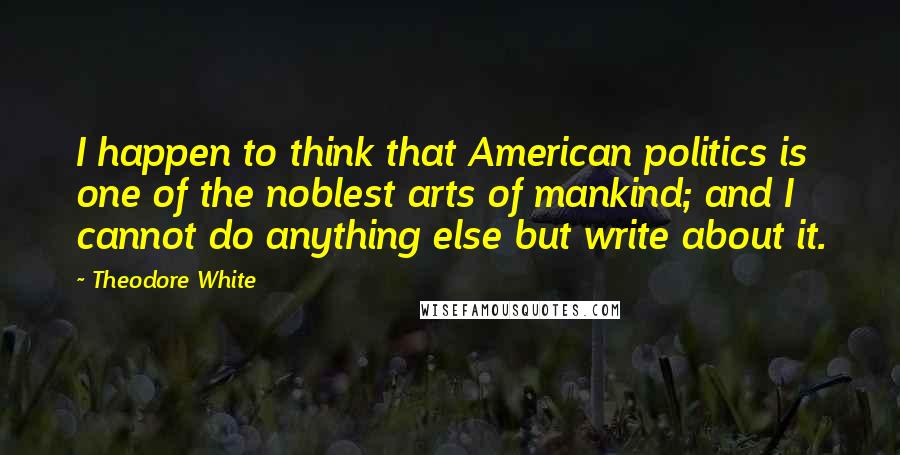 Theodore White Quotes: I happen to think that American politics is one of the noblest arts of mankind; and I cannot do anything else but write about it.