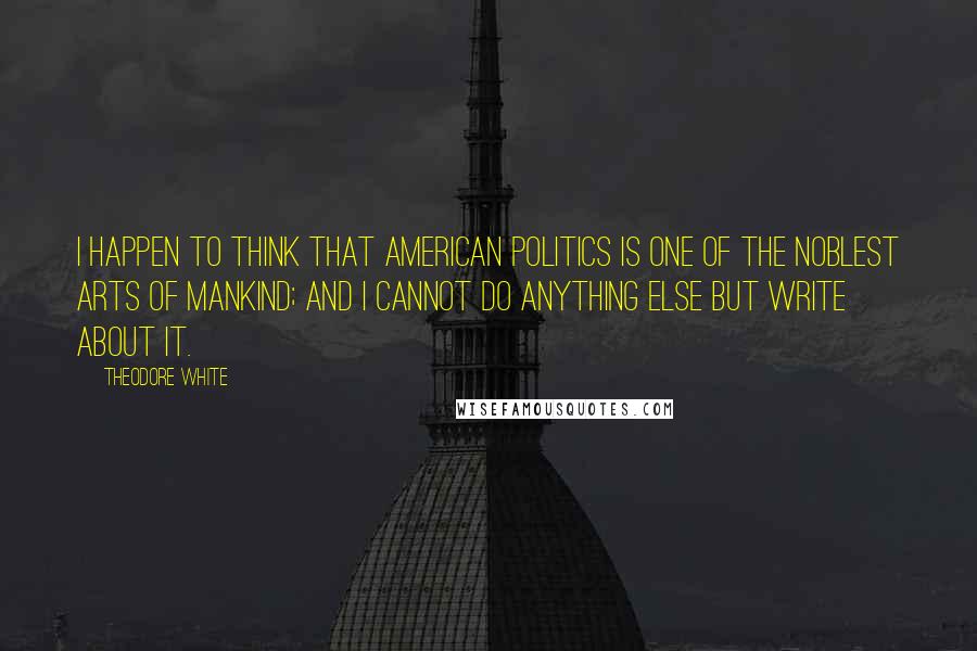 Theodore White Quotes: I happen to think that American politics is one of the noblest arts of mankind; and I cannot do anything else but write about it.