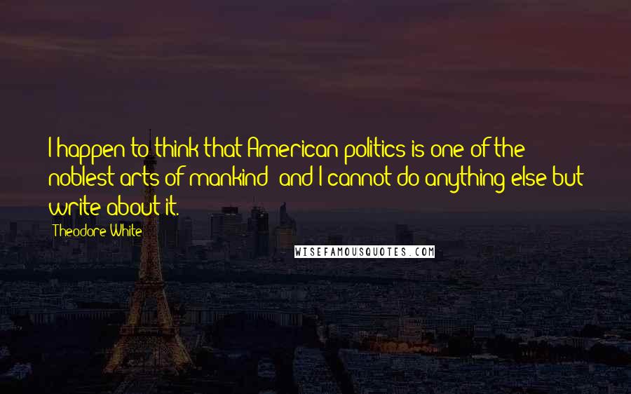 Theodore White Quotes: I happen to think that American politics is one of the noblest arts of mankind; and I cannot do anything else but write about it.