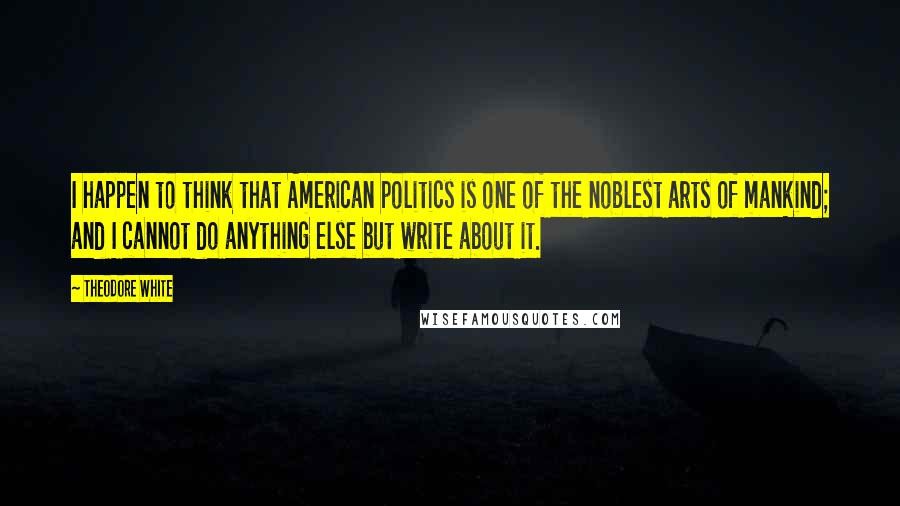 Theodore White Quotes: I happen to think that American politics is one of the noblest arts of mankind; and I cannot do anything else but write about it.