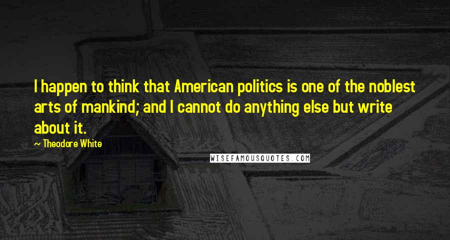 Theodore White Quotes: I happen to think that American politics is one of the noblest arts of mankind; and I cannot do anything else but write about it.