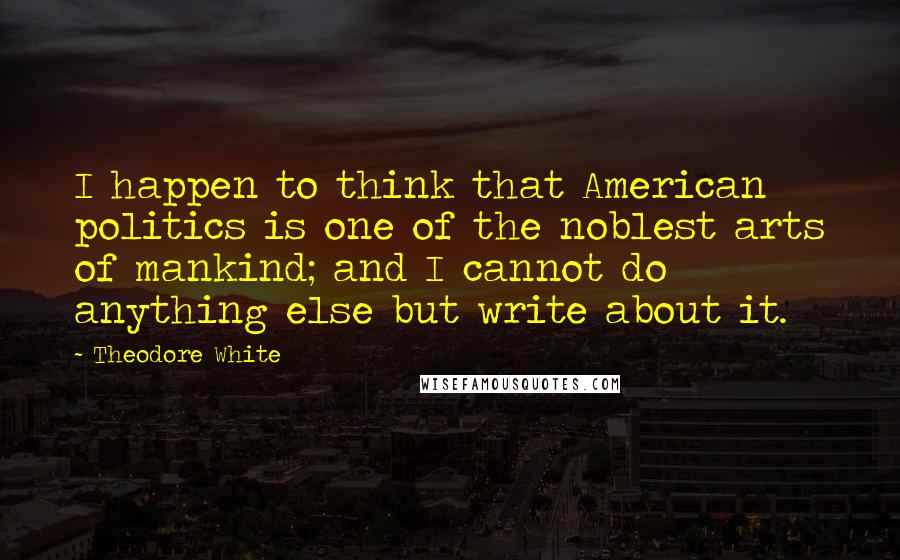 Theodore White Quotes: I happen to think that American politics is one of the noblest arts of mankind; and I cannot do anything else but write about it.
