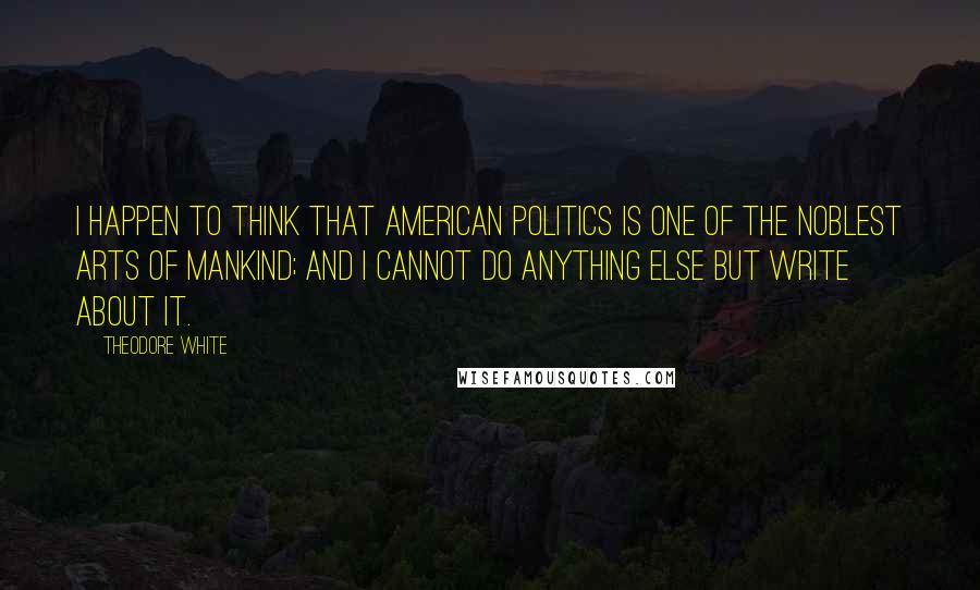 Theodore White Quotes: I happen to think that American politics is one of the noblest arts of mankind; and I cannot do anything else but write about it.
