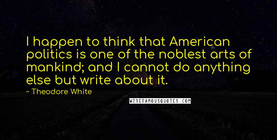 Theodore White Quotes: I happen to think that American politics is one of the noblest arts of mankind; and I cannot do anything else but write about it.