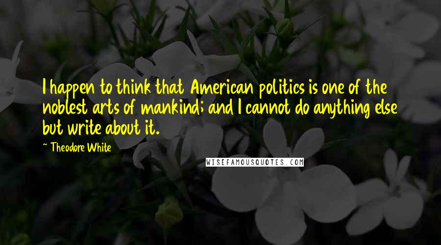 Theodore White Quotes: I happen to think that American politics is one of the noblest arts of mankind; and I cannot do anything else but write about it.
