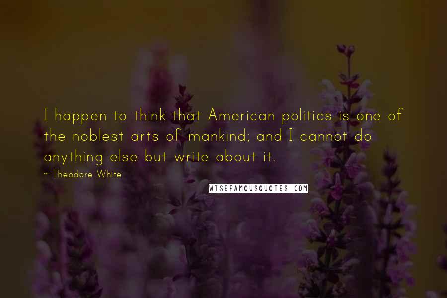 Theodore White Quotes: I happen to think that American politics is one of the noblest arts of mankind; and I cannot do anything else but write about it.