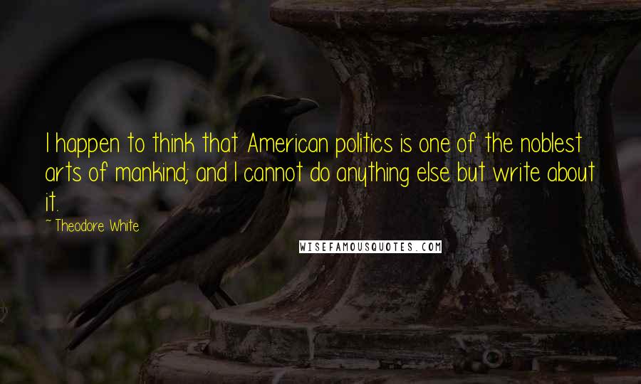 Theodore White Quotes: I happen to think that American politics is one of the noblest arts of mankind; and I cannot do anything else but write about it.