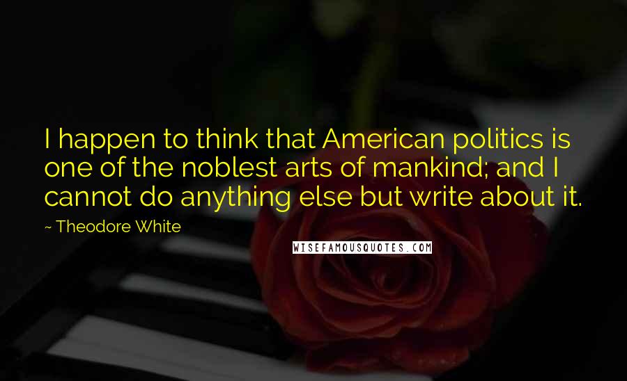 Theodore White Quotes: I happen to think that American politics is one of the noblest arts of mankind; and I cannot do anything else but write about it.