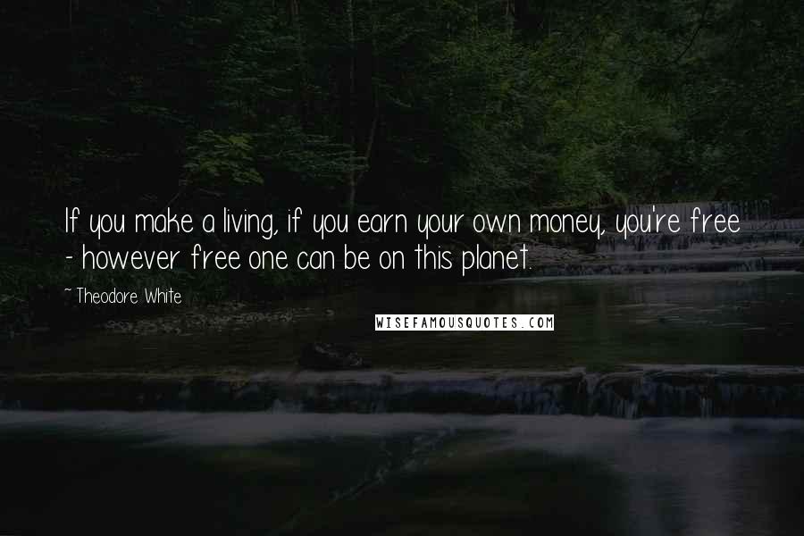 Theodore White Quotes: If you make a living, if you earn your own money, you're free - however free one can be on this planet.