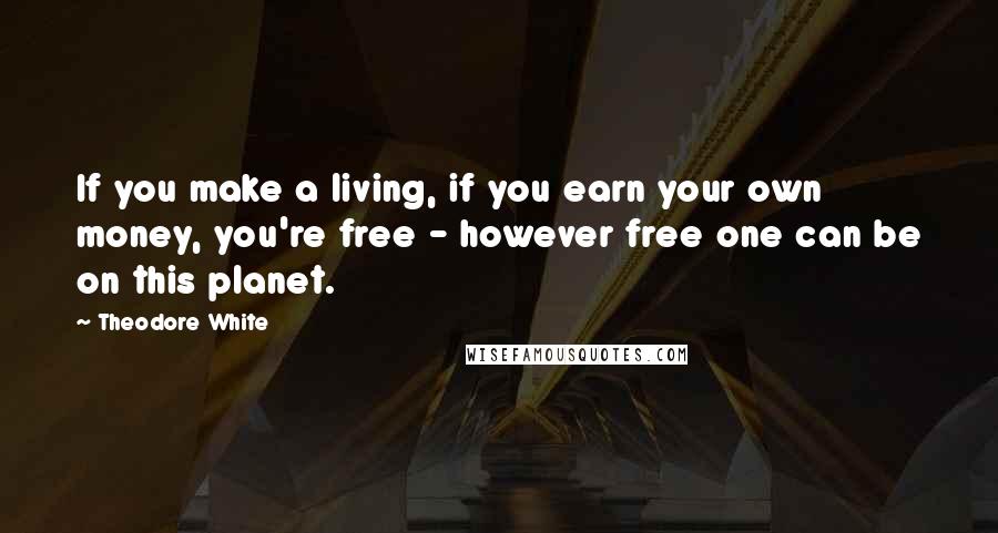 Theodore White Quotes: If you make a living, if you earn your own money, you're free - however free one can be on this planet.