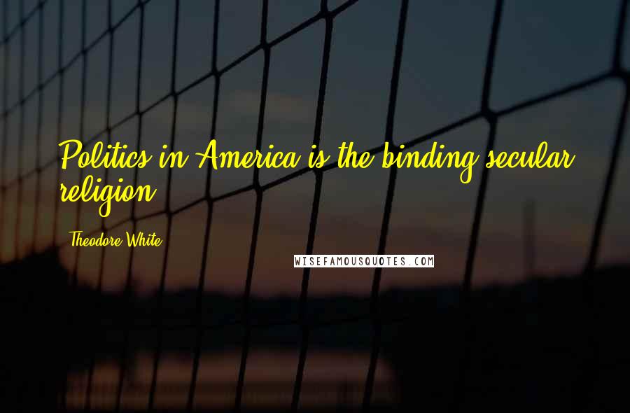 Theodore White Quotes: Politics in America is the binding secular religion.