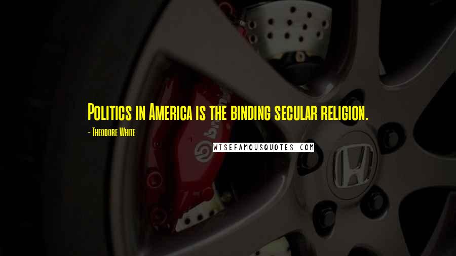 Theodore White Quotes: Politics in America is the binding secular religion.
