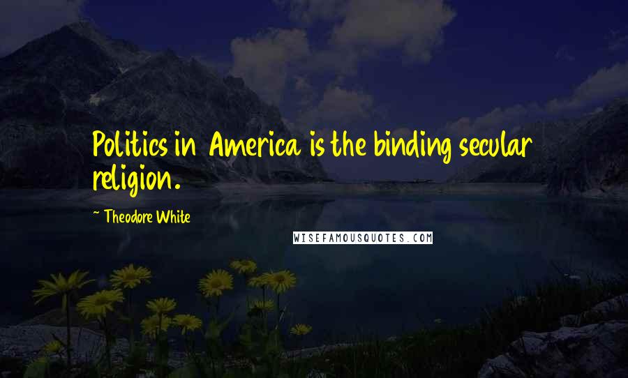 Theodore White Quotes: Politics in America is the binding secular religion.