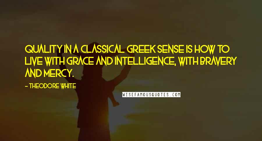 Theodore White Quotes: Quality in a classical Greek sense is how to live with grace and intelligence, with bravery and mercy.