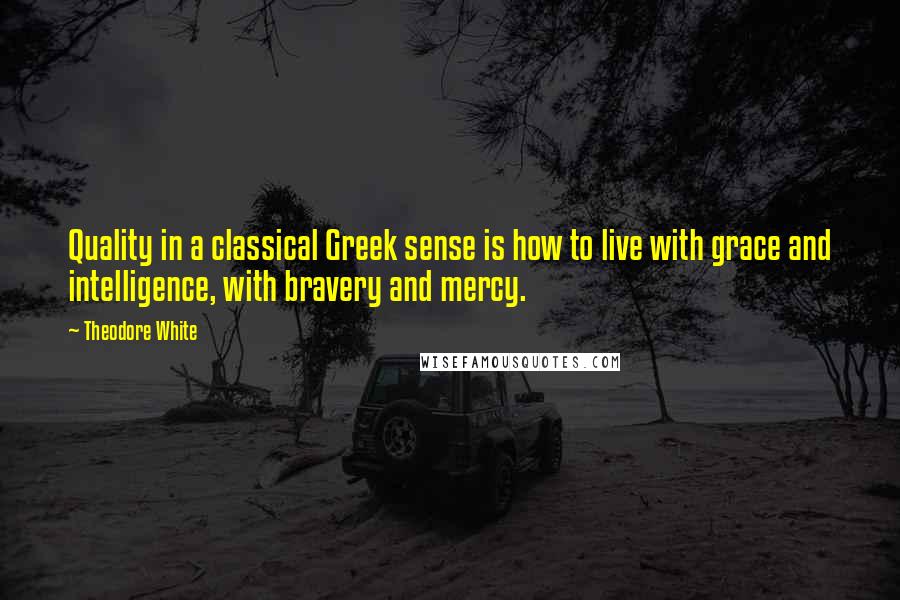 Theodore White Quotes: Quality in a classical Greek sense is how to live with grace and intelligence, with bravery and mercy.