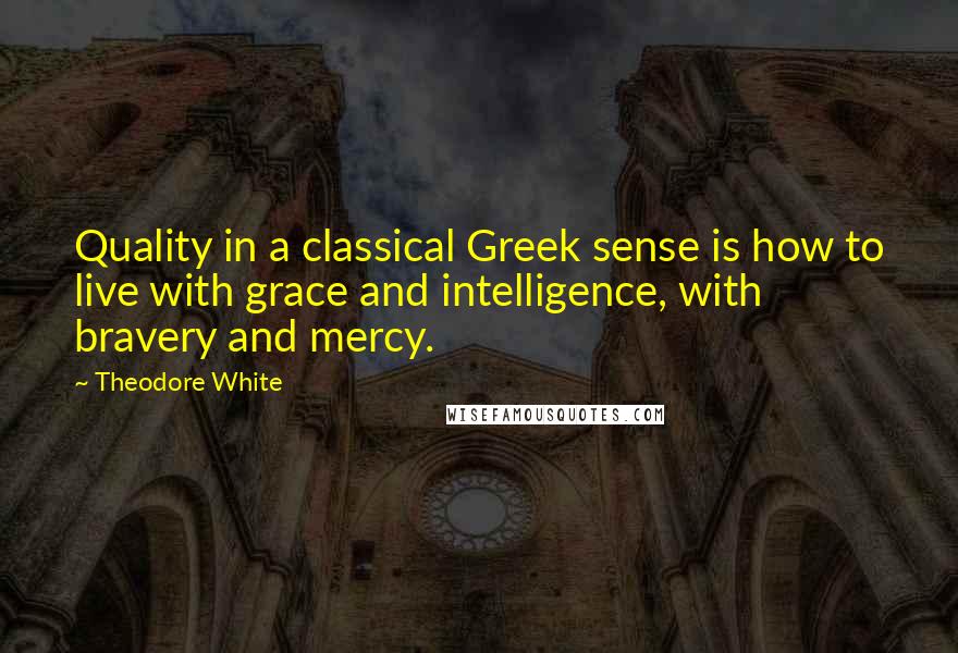 Theodore White Quotes: Quality in a classical Greek sense is how to live with grace and intelligence, with bravery and mercy.