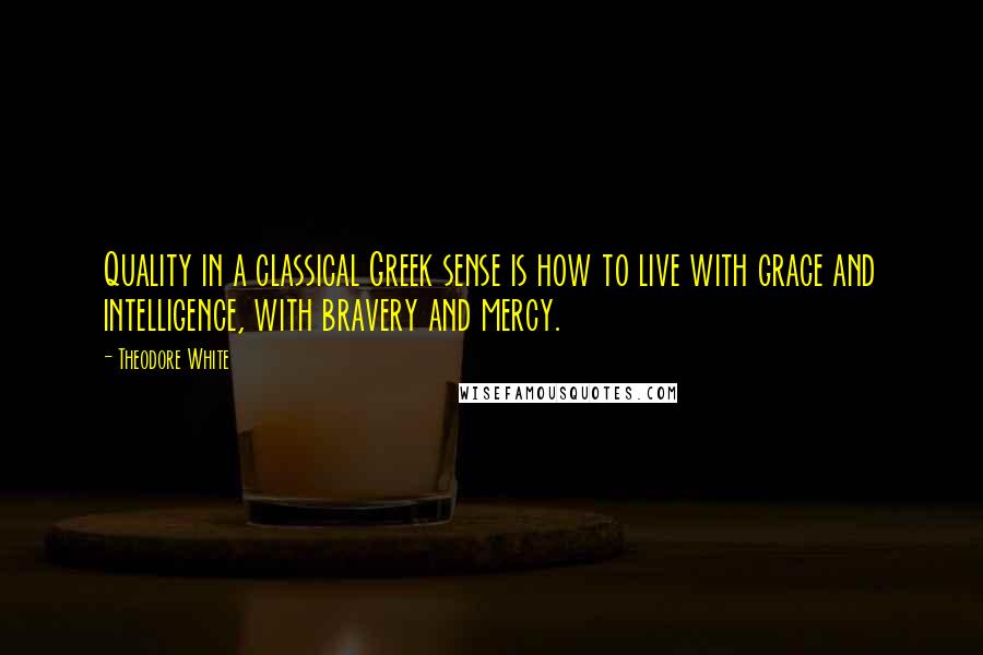 Theodore White Quotes: Quality in a classical Greek sense is how to live with grace and intelligence, with bravery and mercy.