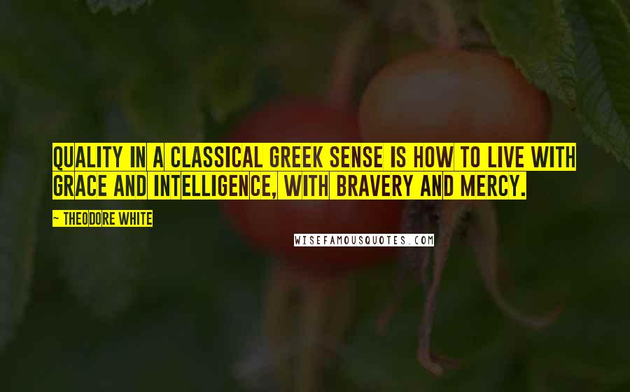 Theodore White Quotes: Quality in a classical Greek sense is how to live with grace and intelligence, with bravery and mercy.