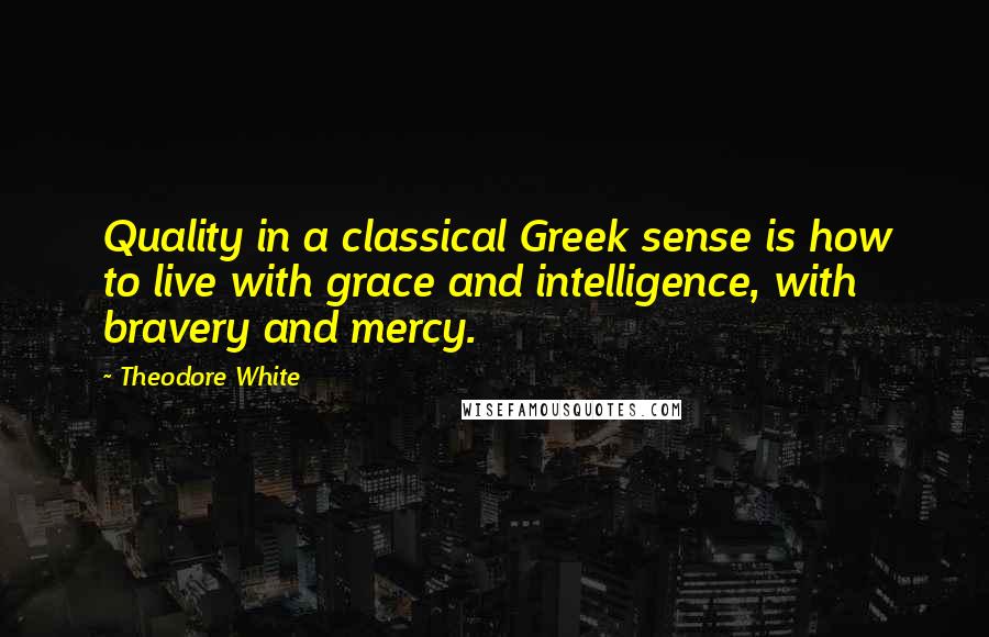 Theodore White Quotes: Quality in a classical Greek sense is how to live with grace and intelligence, with bravery and mercy.