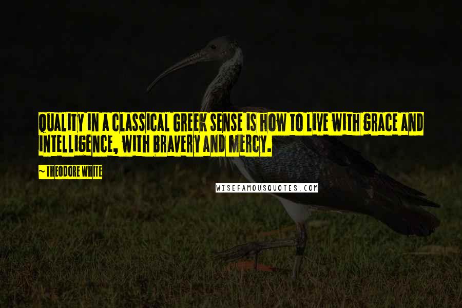 Theodore White Quotes: Quality in a classical Greek sense is how to live with grace and intelligence, with bravery and mercy.